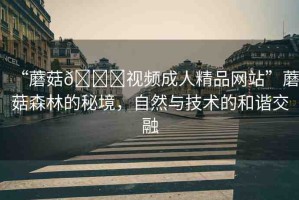 “蘑菇??視頻成人精品網(wǎng)站”蘑菇森林的秘境，自然與技術(shù)的和諧交融