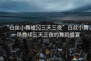 “白絲小舞被?三天三夜”白絲小舞，一場持續(xù)三天三夜的舞蹈盛宴