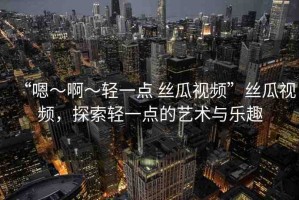 “嗯～啊～輕一點(diǎn) 絲瓜視頻”絲瓜視頻，探索輕一點(diǎn)的藝術(shù)與樂(lè)趣