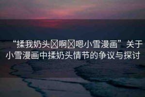 “揉我奶頭?啊?嗯小雪漫畫”關(guān)于小雪漫畫中揉奶頭情節(jié)的爭議與探討