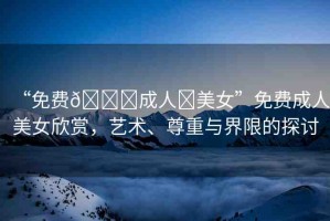 “免費??成人?美女”免費成人美女欣賞，藝術(shù)、尊重與界限的探討