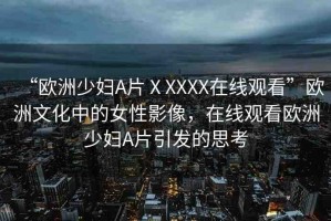 “歐洲少婦A片ⅩXXXX在線觀看”歐洲文化中的女性影像，在線觀看歐洲少婦A片引發(fā)的思考