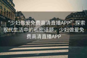 “少婦做爰免費高清直播APP”探索現(xiàn)代生活中的私密話題，少婦做爰免費高清直播APP