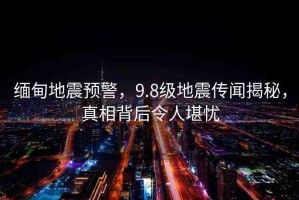 緬甸地震預(yù)警，9.8級(jí)地震傳聞揭秘，真相背后令人堪憂