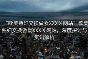 “歐美熟婦交換做爰XXXⅩ網(wǎng)站”歐美熟婦交換做爰XXXⅩ網(wǎng)站，深度探討與資訊解析