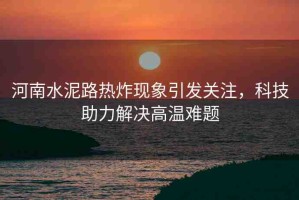 河南水泥路熱炸現(xiàn)象引發(fā)關(guān)注，科技助力解決高溫難題