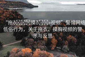 “拖??摸??視頻”警惕網(wǎng)絡(luò)低俗行為，關(guān)于拖衣、摸胸視頻的警示與反思