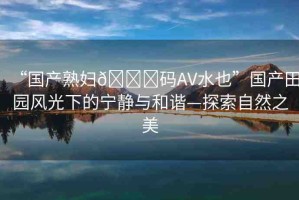 “國產(chǎn)熟婦??碼AV水也”國產(chǎn)田園風(fēng)光下的寧靜與和諧—探索自然之美