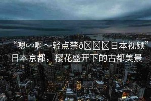 “嗯∽啊～輕點(diǎn)禁??日本視頻”日本京都，櫻花盛開下的古都美景