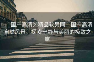 “國產高清?精品軟男同”國產高清自然風景，探索寧靜與美麗的極致之旅