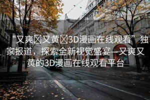 “又爽?又黃?3D漫畫在線觀看”獨家報道，探索全新視覺盛宴—又爽又黃的3D漫畫在線觀看平臺