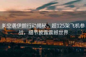 美空襲伊朗行動揭秘，超125架飛機參戰(zhàn)，細節(jié)披露震撼世界