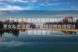 “男女秘?zé)o遮擋視頻視頻在線”揭秘男女私密話題，無遮擋視頻在線探討的深層意義