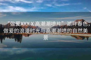 “做爰XXXⅩ高潮潮噴片”湖畔春色，做爰的浪漫時光與高潮潮噴的自然美景