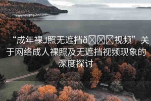 “成年裸J照無遮擋??視頻”關(guān)于網(wǎng)絡(luò)成人裸照及無遮擋視頻現(xiàn)象的深度探討
