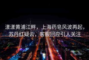 漾漾黃浦江畔，上海藥皂風(fēng)波再起，蘇丹紅疑云，客服回應(yīng)引人關(guān)注