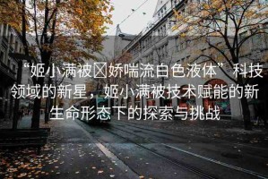“姬小滿被?嬌喘流白色液體”科技領(lǐng)域的新星，姬小滿被技術(shù)賦能的新生命形態(tài)下的探索與挑戰(zhàn)