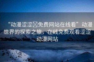 “動(dòng)漫澀澀?免費(fèi)網(wǎng)站在線看”動(dòng)漫世界的探索之旅，在線免費(fèi)觀看澀澀動(dòng)漫網(wǎng)站