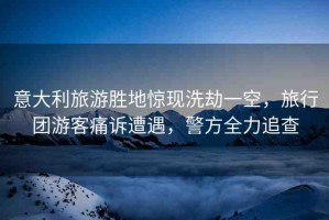 意大利旅游勝地驚現(xiàn)洗劫一空，旅行團(tuán)游客痛訴遭遇，警方全力追查