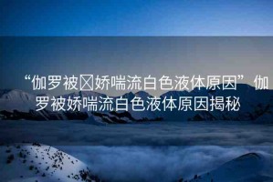 “伽羅被?嬌喘流白色液體原因”伽羅被嬌喘流白色液體原因揭秘