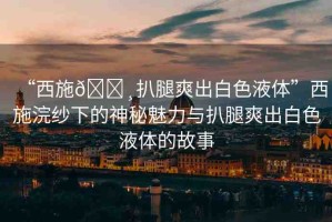 “西施??扒腿爽出白色液體”西施浣紗下的神秘魅力與扒腿爽出白色液體的故事