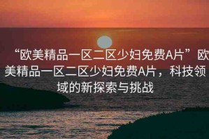 “歐美精品一區(qū)二區(qū)少婦免費A片”歐美精品一區(qū)二區(qū)少婦免費A片，科技領(lǐng)域的新探索與挑戰(zhàn)