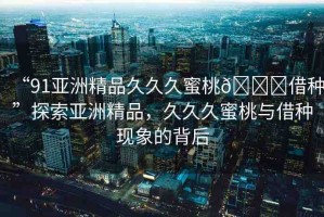 “91亞洲精品久久久蜜桃??借種”探索亞洲精品，久久久蜜桃與借種現(xiàn)象的背后