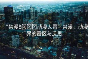 “禁漫??動(dòng)漫大雷”禁漫，動(dòng)漫界的雷區(qū)與反思