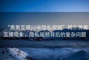 “男男互摸jiji秘隱私視頻”揭示男男互摸現(xiàn)象，隱私視頻背后的復(fù)雜問題