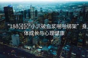 “18??小泬破白漿啪啪綁架”身體成長(zhǎng)與心理健康