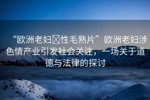 “歐洲老婦?性毛熟片”歐洲老婦涉色情產(chǎn)業(yè)引發(fā)社會(huì)關(guān)注，一場(chǎng)關(guān)于道德與法律的探討