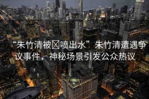 “朱竹清被?噴出水”朱竹清遭遇爭(zhēng)議事件，神秘場(chǎng)景引發(fā)公眾熱議