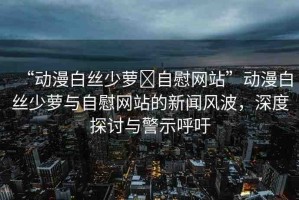 “動漫白絲少蘿?自慰網(wǎng)站”動漫白絲少蘿與自慰網(wǎng)站的新聞風波，深度探討與警示呼吁