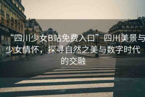 “四川少女B站免費入口”四川美景與少女情懷，探尋自然之美與數(shù)字時代的交融