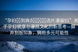 “孕婦?到爽??流片漫畫91”關(guān)于孕婦健康與漫畫文化的新思考—摒棄刻板印象，擁抱多元可能性
