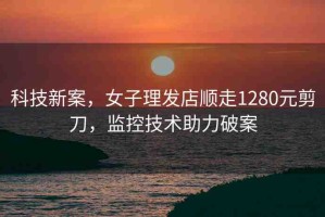 科技新案，女子理發(fā)店順走1280元剪刀，監(jiān)控技術(shù)助力破案
