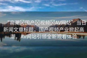 “高潮?國產(chǎn)?視頻?AV網(wǎng)站”當(dāng)日新聞文章標(biāo)題，國產(chǎn)視頻產(chǎn)業(yè)掀起高潮，AV網(wǎng)站引領(lǐng)全新觀看體驗