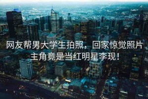 網(wǎng)友幫男大學(xué)生拍照，回家驚覺照片主角竟是當(dāng)紅明星李現(xiàn)！