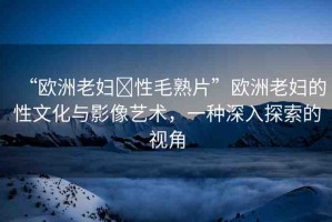 “歐洲老婦?性毛熟片”歐洲老婦的性文化與影像藝術(shù)，一種深入探索的視角