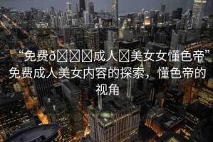 “免費(fèi)??成人?美女女懂色帝”免費(fèi)成人美女內(nèi)容的探索，懂色帝的視角