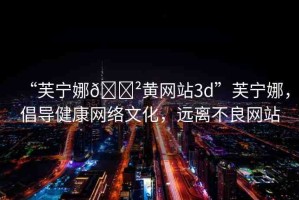 “芙寧娜??黃網(wǎng)站3d”芙寧娜，倡導(dǎo)健康網(wǎng)絡(luò)文化，遠(yuǎn)離不良網(wǎng)站