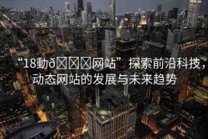 “18動??網(wǎng)站”探索前沿科技，動態(tài)網(wǎng)站的發(fā)展與未來趨勢