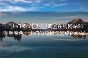 “少婦被c??黃?在線網(wǎng)站91”湖畔春色，少婦的隱秘與網(wǎng)絡(luò)的紛擾