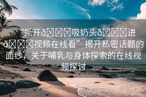 “撕開??吸奶頭??進(jìn)??視頻在線看”揭開私密話題的面紗，關(guān)于哺乳與身體探索的在線視頻探討