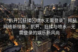 “扒開?狂揉?噴水無需登錄”揭秘網(wǎng)絡(luò)新現(xiàn)象，扒開、狂揉與噴水—無需登錄的娛樂新風(fēng)尚