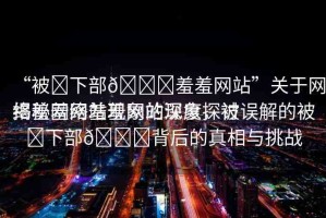 “被?下部??羞羞網(wǎng)站”關(guān)于網(wǎng)絡(luò)羞羞網(wǎng)站現(xiàn)象的深度探討
揭秘網(wǎng)絡(luò)羞羞網(wǎng)站現(xiàn)象，被誤解的被?下部??背后的真相與挑戰(zhàn)