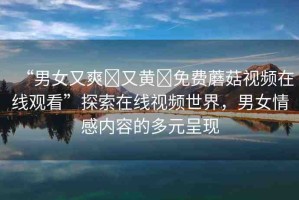 “男女又爽?又黃?免費蘑菇視頻在線觀看”探索在線視頻世界，男女情感內(nèi)容的多元呈現(xiàn)