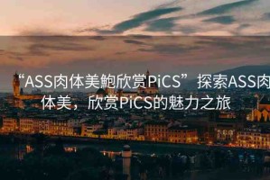“ASS肉體美鮑欣賞PiCS”探索ASS肉體美，欣賞PiCS的魅力之旅