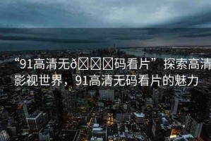 “91高清無??碼看片”探索高清影視世界，91高清無碼看片的魅力