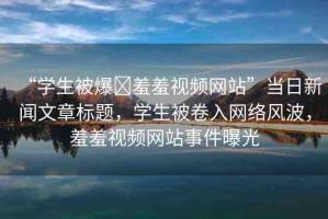 “學(xué)生被爆?羞羞視頻網(wǎng)站”當(dāng)日新聞文章標(biāo)題，學(xué)生被卷入網(wǎng)絡(luò)風(fēng)波，羞羞視頻網(wǎng)站事件曝光